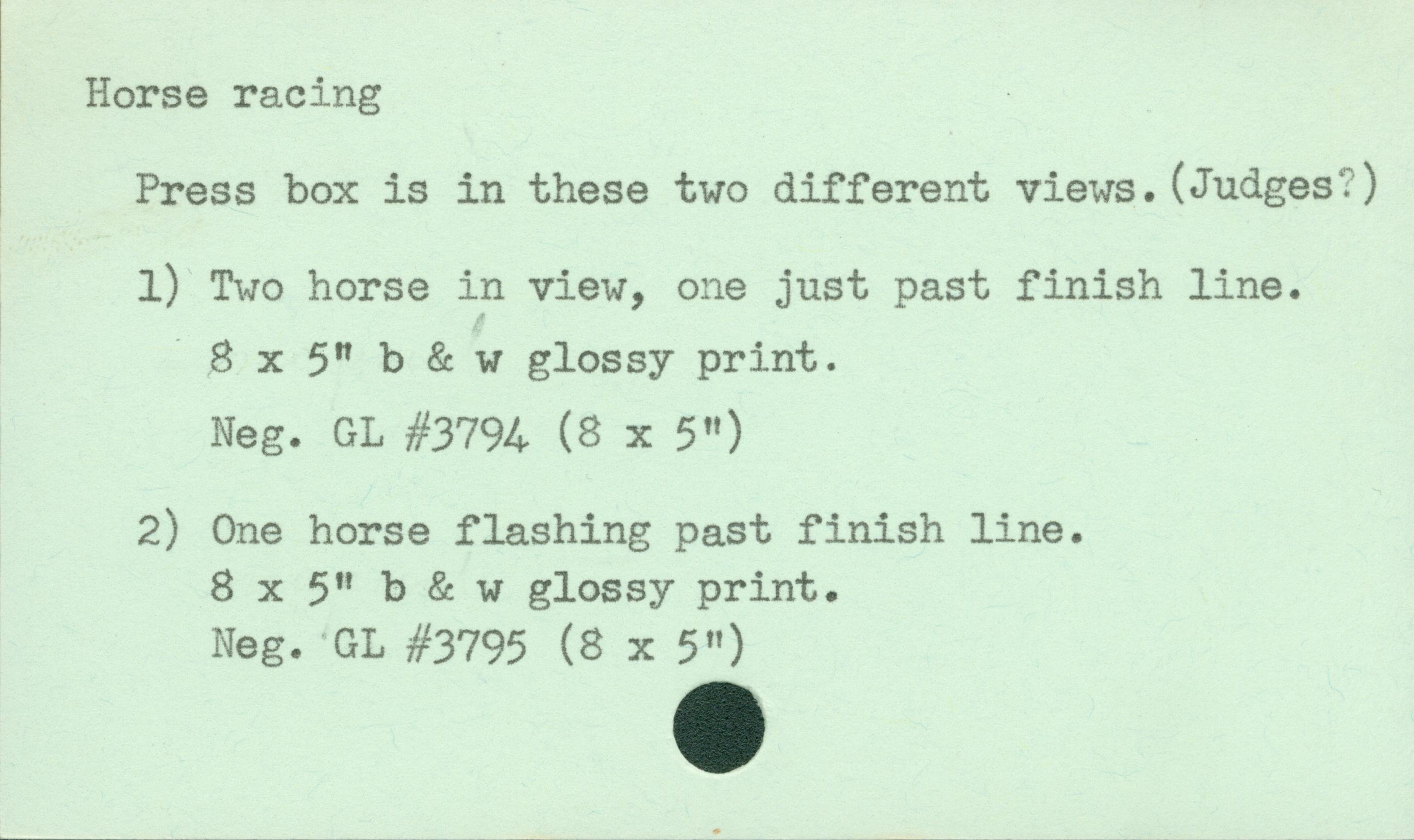 Horse racingPress Box is in these two different views. (Judges?) Two horse in view, one just past finish line8 x 5 b & w glossy printNeg. GL #3794 (8 x 5 in.)One horse flashing past finish line8 x 5 b & w glossy printNeg. GL #3795 (8 X 5 in)
