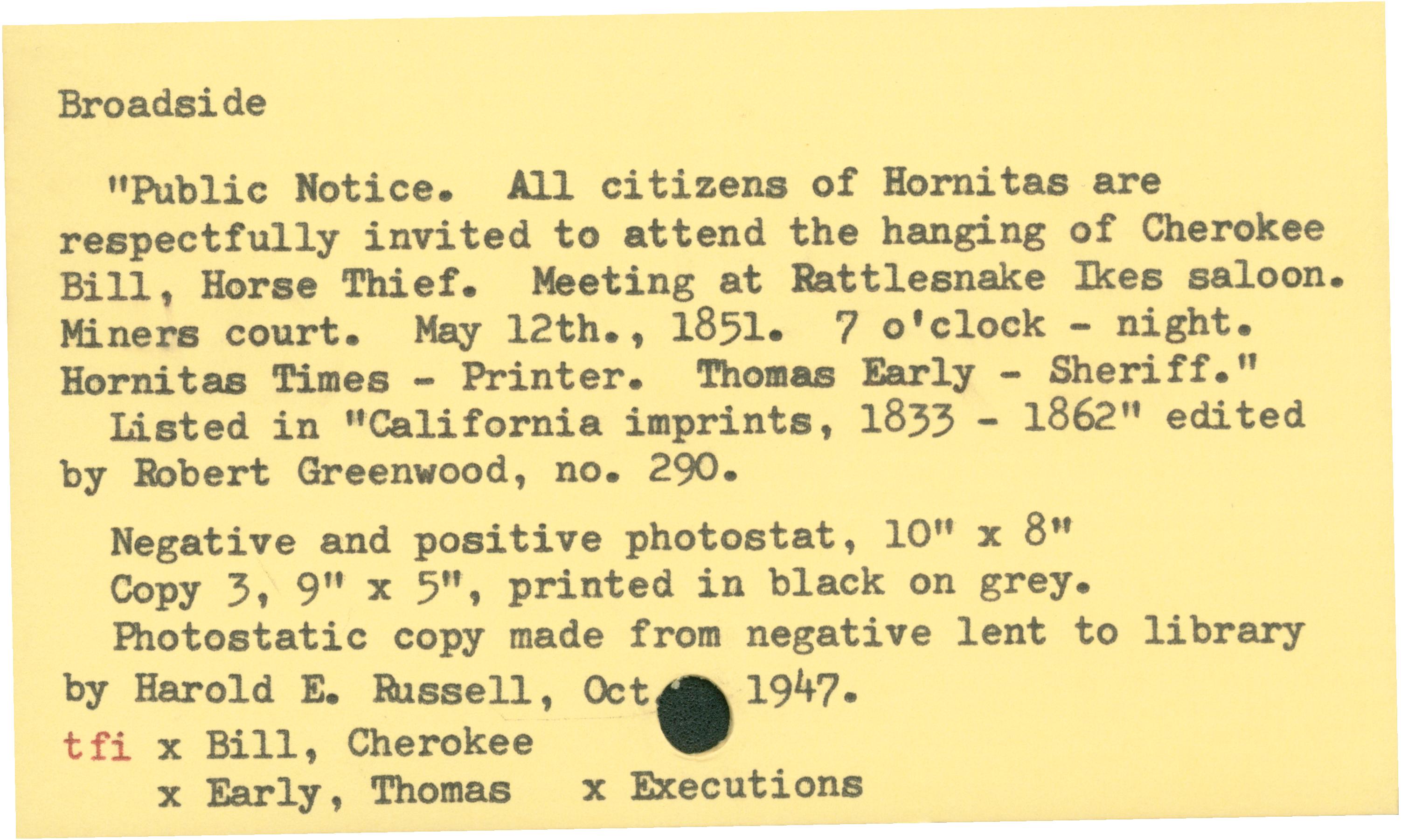 Broadside'Public Notice. All citizens of Hornitas are respectfully invited to attend the hanging of Cherokee Bill, Horse Thief. Meeting at Rattlesnake Ikes saloon. Miners Court. May 12, 1851. 7 o'clock - night. Hornitas Times - Printer. Thomas Early - Sheriff.'Listed in 'California imprints, 1833 - 1962' edited by Robert Greenwood, No, 290.Negative and positive Photostat, 10 x 8 in.Copy 3 9 x 5 in., printed in black on grey. Photostat copy made from negative lent to library by Harold E. Russell, Oct 1947.tfi x Bill, Cherokeex Early, Thomas x Executions